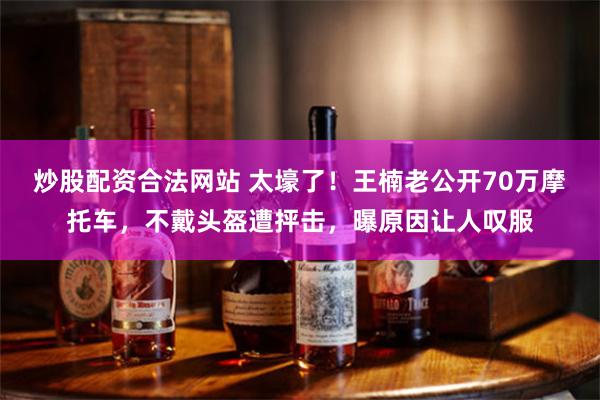 炒股配资合法网站 太壕了！王楠老公开70万摩托车，不戴头盔遭抨击，曝原因让人叹服