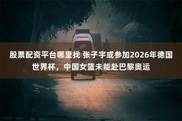 股票配资平台哪里找 张子宇或参加2026年德国世界杯，中国女篮未能赴巴黎奥运