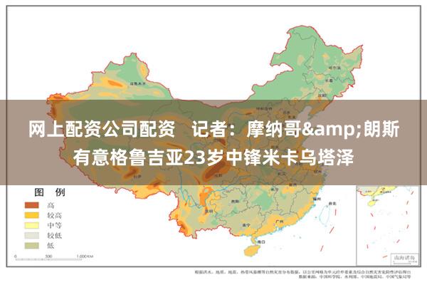 网上配资公司配资   记者：摩纳哥&朗斯有意格鲁吉亚23岁中锋米卡乌塔泽