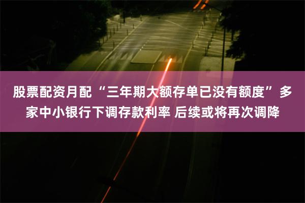 股票配资月配 “三年期大额存单已没有额度” 多家中小银行下调存款利率 后续或将再次调降