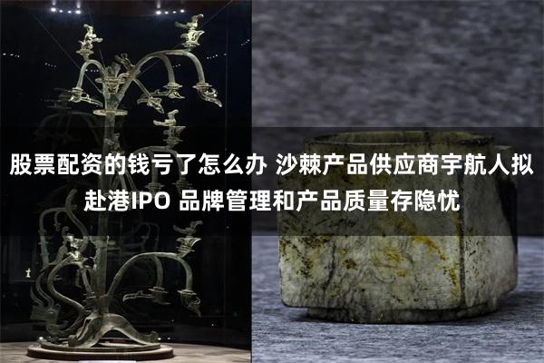 股票配资的钱亏了怎么办 沙棘产品供应商宇航人拟赴港IPO 品牌管理和产品质量存隐忧