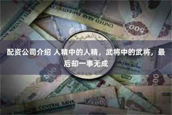 配资公司介绍 人精中的人精，武将中的武将，最后却一事无成