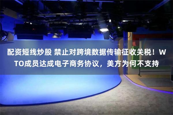 配资短线炒股 禁止对跨境数据传输征收关税！WTO成员达成电子商务协议，美方为何不支持