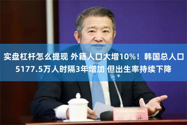 实盘杠杆怎么提现 外籍人口大增10%！韩国总人口5177.5万人时隔3年增加 但出生率持续下降