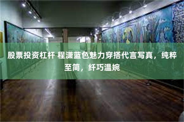 股票投资杠杆 程潇蓝色魅力穿搭代言写真，纯粹至简，纤巧温婉