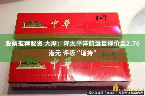 股票推荐配资 大摩：降太平洋航运目标价至2.76港元 评级“增持”