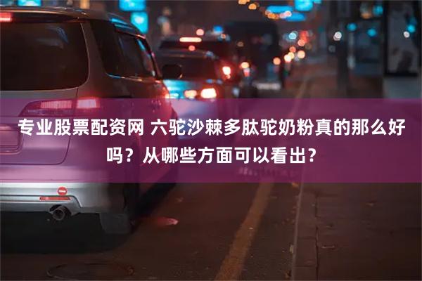 专业股票配资网 六驼沙棘多肽驼奶粉真的那么好吗？从哪些方面可以看出？