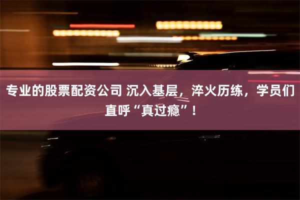 专业的股票配资公司 沉入基层，淬火历练，学员们直呼“真过瘾”！