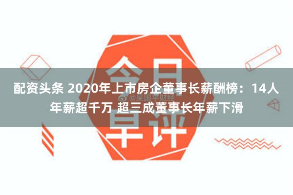 配资头条 2020年上市房企董事长薪酬榜：14人年薪超千万 超三成董事长年薪下滑