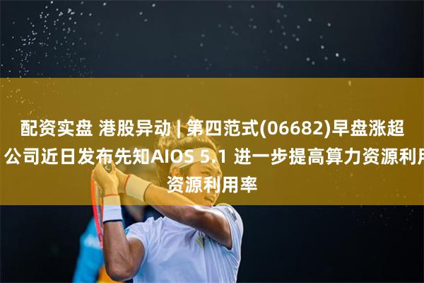 配资实盘 港股异动 | 第四范式(06682)早盘涨超3% 公司近日发布先知AIOS 5.1 进一步提高算力资源利用率