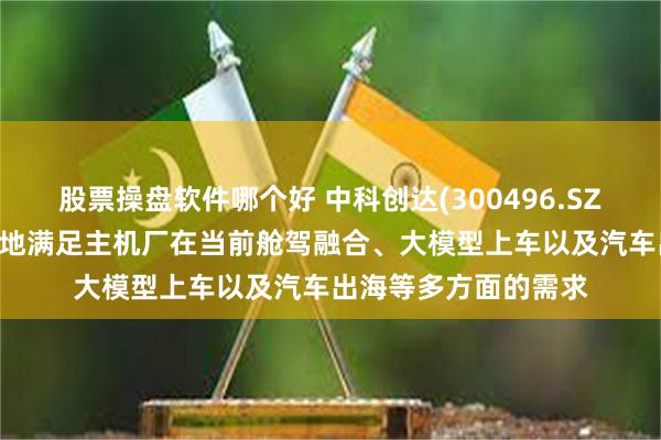 股票操盘软件哪个好 中科创达(300496.SZ)：滴水OS切实有效地满足主机厂在当前舱驾融合、大模型上车以及汽车出海等多方面的需求