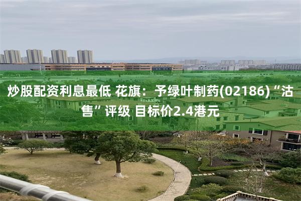 炒股配资利息最低 花旗：予绿叶制药(02186)“沽售”评级 目标价2.4港元