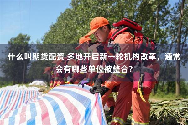 什么叫期货配资 多地开启新一轮机构改革，通常会有哪些单位被整合？