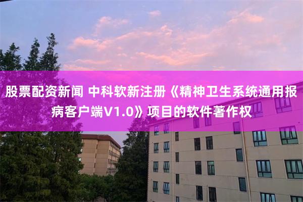 股票配资新闻 中科软新注册《精神卫生系统通用报病客户端V1.0》项目的软件著作权