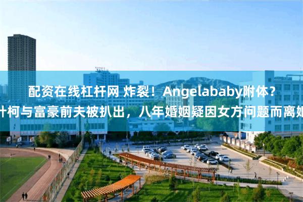 配资在线杠杆网 炸裂！Angelababy附体？叶柯与富豪前夫被扒出，八年婚姻疑因女方问题而离婚