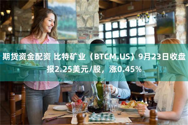 期货资金配资 比特矿业（BTCM.US）9月23日收盘报2.25美元/股，涨0.45%