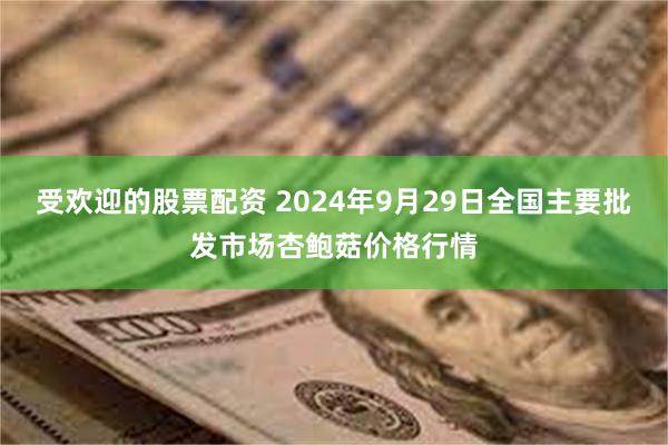 受欢迎的股票配资 2024年9月29日全国主要批发市场杏鲍菇价格行情