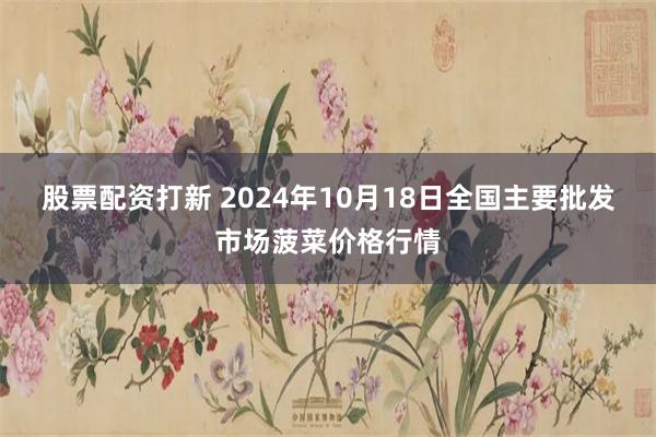 股票配资打新 2024年10月18日全国主要批发市场菠菜价格行情