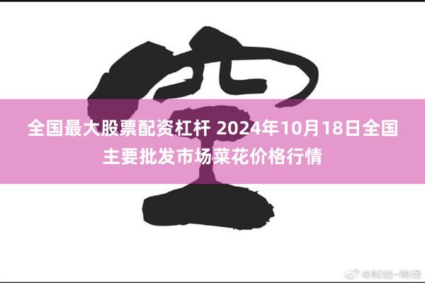 全国最大股票配资杠杆 2024年10月18日全国主要批发市场菜花价格行情