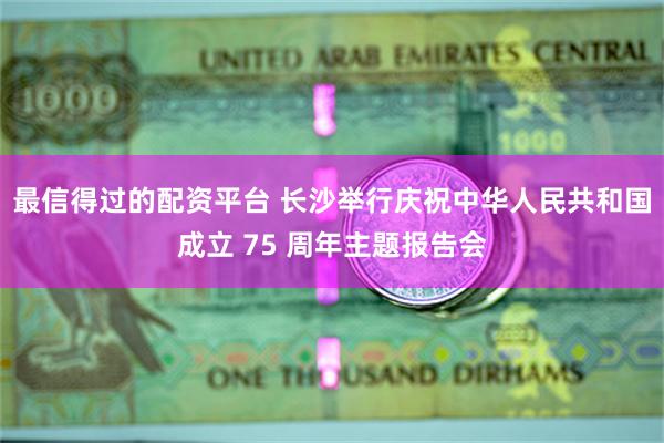 最信得过的配资平台 长沙举行庆祝中华人民共和国成立 75 周年主题报告会