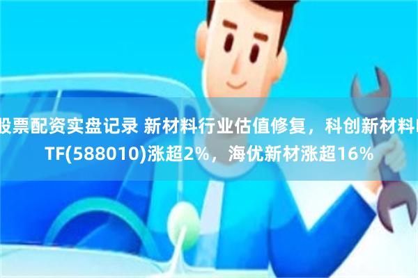 股票配资实盘记录 新材料行业估值修复，科创新材料ETF(588010)涨超2%，海优新材涨超16%