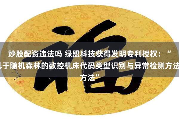 炒股配资违法吗 绿盟科技获得发明专利授权：“基于随机森林的数控机床代码类型识别与异常检测方法”