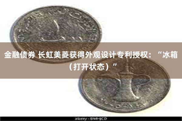 金融债券 长虹美菱获得外观设计专利授权：“冰箱（打开状态）”