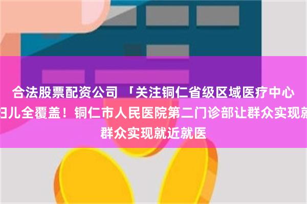 合法股票配资公司 「关注铜仁省级区域医疗中心」内外妇儿全覆盖！铜仁市人民医院第二门诊部让群众实现就近就医