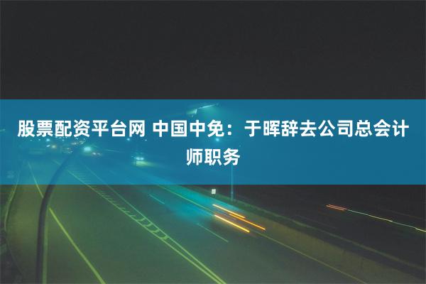 股票配资平台网 中国中免：于晖辞去公司总会计师职务