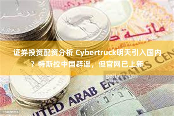 证券投资配资分析 Cybertruck明天引入国内？特斯拉中国辟谣，但官网已上新