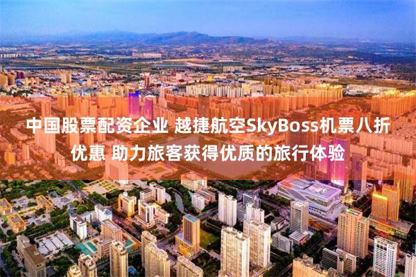 中国股票配资企业 越捷航空SkyBoss机票八折优惠 助力旅客获得优质的旅行体验