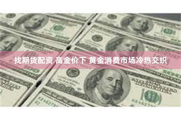 找期货配资 高金价下 黄金消费市场冷热交织