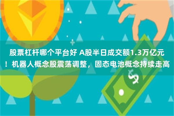 股票杠杆哪个平台好 A股半日成交额1.3万亿元！机器人概念股震荡调整，固态电池概念持续走高