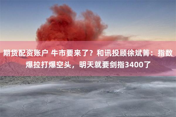 期货配资账户 牛市要来了？和讯投顾徐斌箐：指数爆拉打爆空头，明天就要剑指3400了