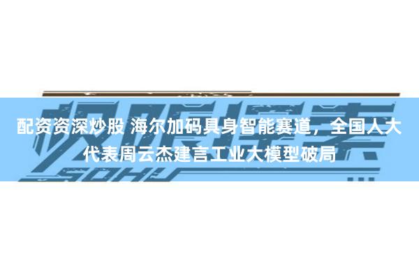 配资资深炒股 海尔加码具身智能赛道，全国人大代表周云杰建言工业大模型破局