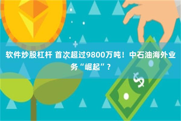 软件炒股杠杆 首次超过9800万吨！中石油海外业务“崛起”？